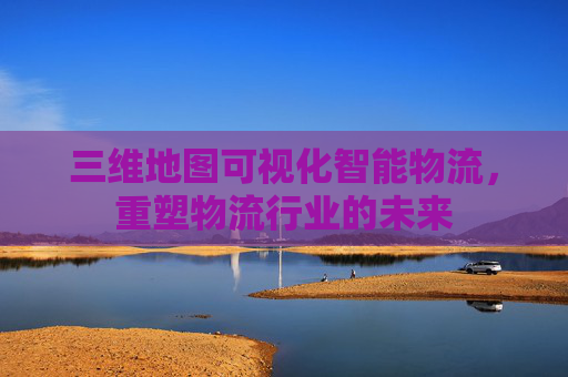三维地图可视化智能物流，重塑物流行业的未来